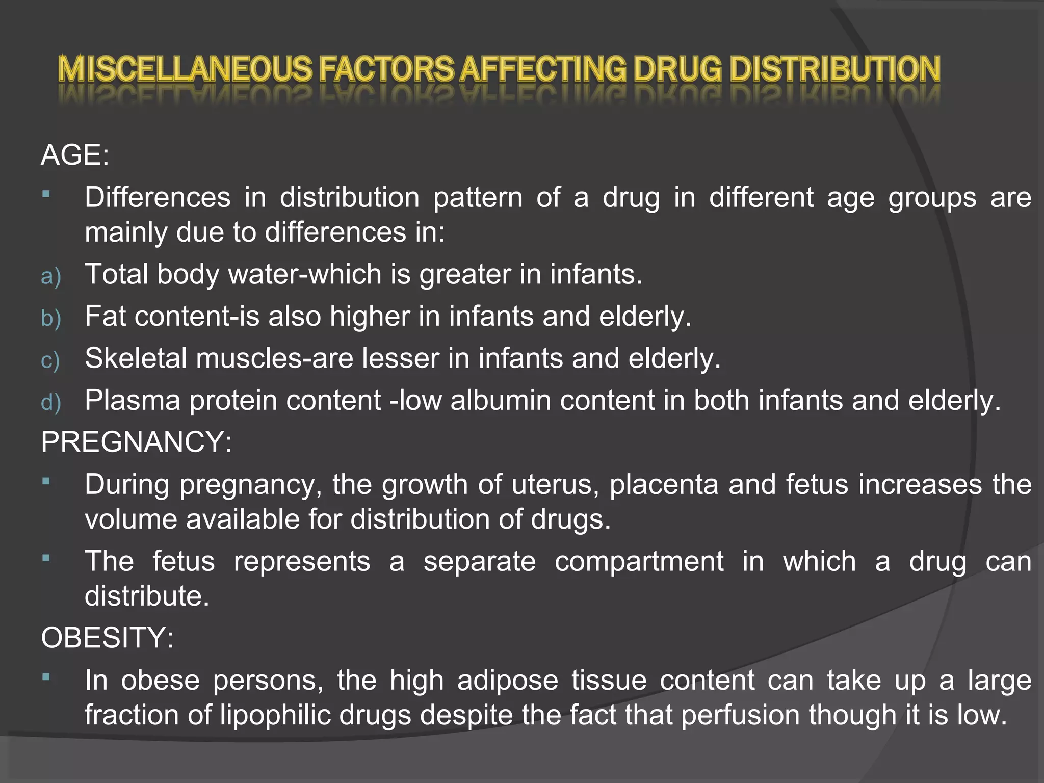 AGE:
 Differences in distribution pattern of a drug in different age groups are
mainly due to differences in:
a) Total body water-which is greater in infants.
b) Fat content-is also higher in infants and elderly.
c) Skeletal muscles-are lesser in infants and elderly.
d) Plasma protein content -low albumin content in both infants and elderly.
PREGNANCY:
 During pregnancy, the growth of uterus, placenta and fetus increases the
volume available for distribution of drugs.
 The fetus represents a separate compartment in which a drug can
distribute.
OBESITY:
 In obese persons, the high adipose tissue content can take up a large
fraction of lipophilic drugs despite the fact that perfusion though it is low.
 