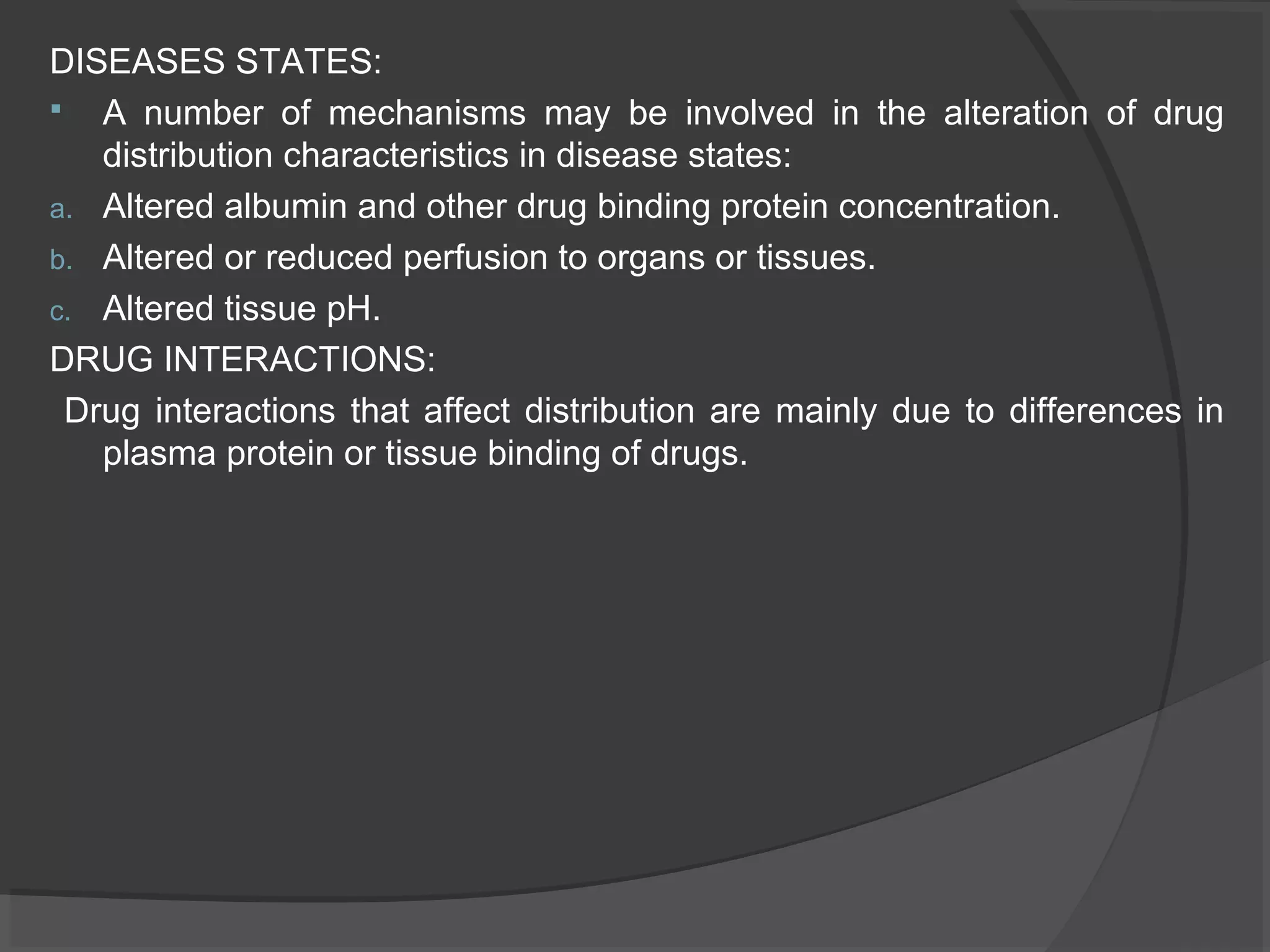 DISEASES STATES:
 A number of mechanisms may be involved in the alteration of drug
distribution characteristics in disease states:
a. Altered albumin and other drug binding protein concentration.
b. Altered or reduced perfusion to organs or tissues.
c. Altered tissue pH.
DRUG INTERACTIONS:
Drug interactions that affect distribution are mainly due to differences in
plasma protein or tissue binding of drugs.
 