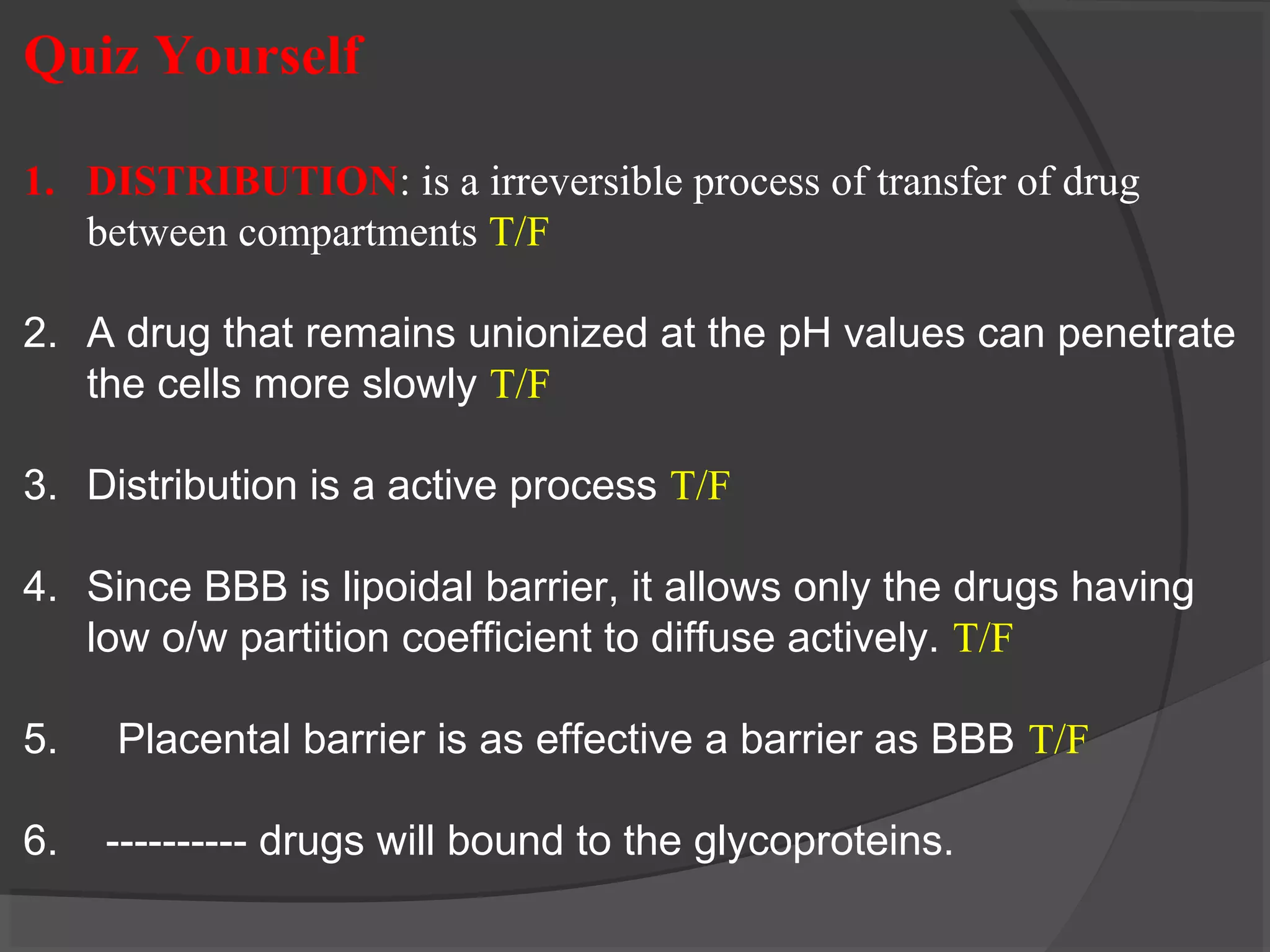 Quiz Yourself
1. DISTRIBUTION: is a irreversible process of transfer of drug
between compartments T/F
2. A drug that remains unionized at the pH values can penetrate
the cells more slowly T/F
3. Distribution is a active process T/F
4. Since BBB is lipoidal barrier, it allows only the drugs having
low o/w partition coefficient to diffuse actively. T/F
5. Placental barrier is as effective a barrier as BBB T/F
6. ---------- drugs will bound to the glycoproteins.
 