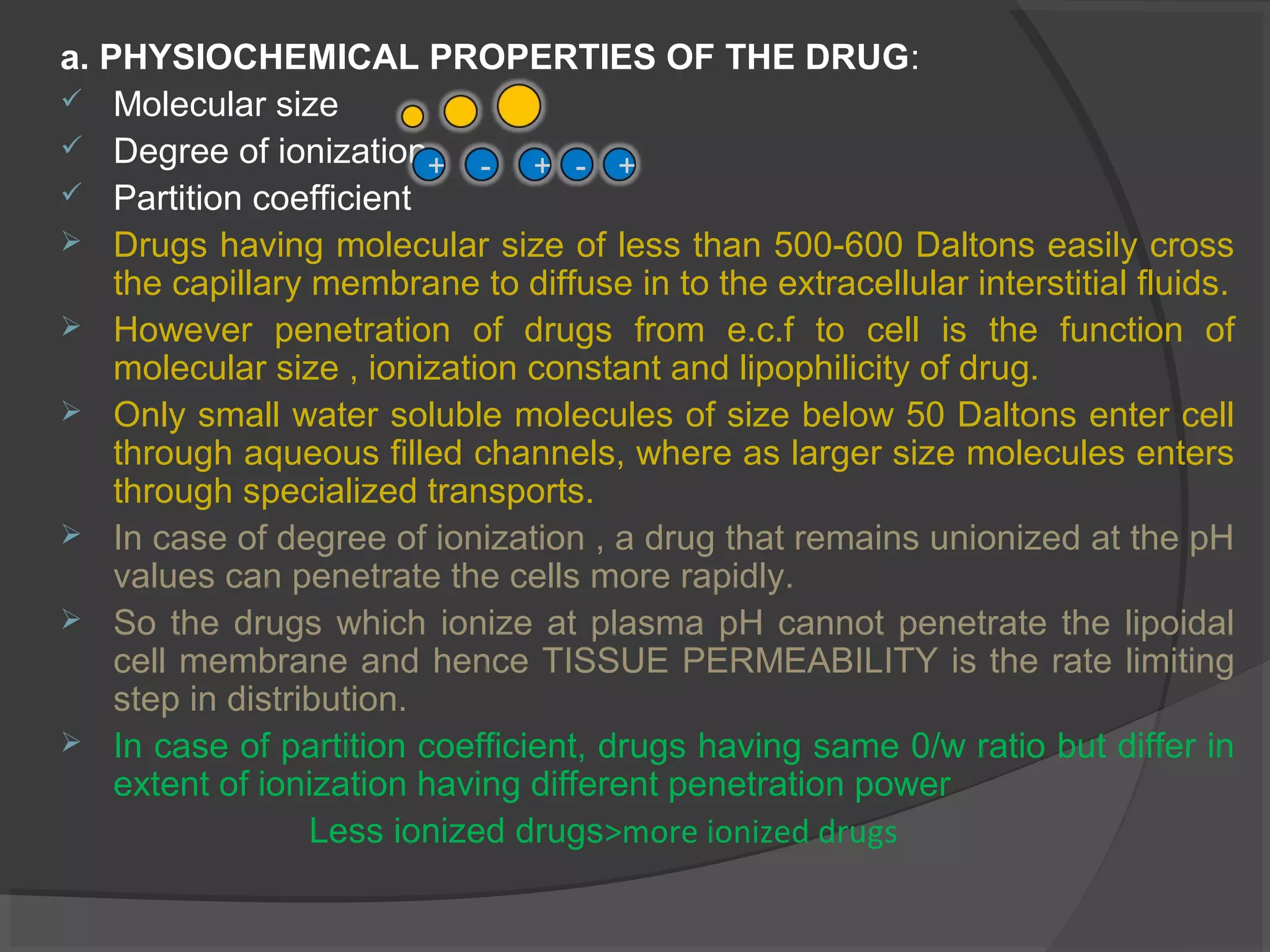 a. PHYSIOCHEMICAL PROPERTIES OF THE DRUG:
 Molecular size
 Degree of ionization
 Partition coefficient
 Drugs having molecular size of less than 500-600 Daltons easily cross
the capillary membrane to diffuse in to the extracellular interstitial fluids.
 However penetration of drugs from e.c.f to cell is the function of
molecular size , ionization constant and lipophilicity of drug.
 Only small water soluble molecules of size below 50 Daltons enter cell
through aqueous filled channels, where as larger size molecules enters
through specialized transports.
 In case of degree of ionization , a drug that remains unionized at the pH
values can penetrate the cells more rapidly.
 So the drugs which ionize at plasma pH cannot penetrate the lipoidal
cell membrane and hence TISSUE PERMEABILITY is the rate limiting
step in distribution.
 In case of partition coefficient, drugs having same 0/w ratio but differ in
extent of ionization having different penetration power
Less ionized drugs>more ionized drugs
+ +- +-
 