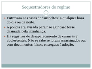 Sequestradores do regime
 Entravam nas casas de “suspeitos” a qualquer hora
do dia ou da noite.
 A polícia era avisada para não agir caso fosse
chamada pela vizinhança.
 Há registros do desaparecimento de crianças e
adolescentes. Não se sabe se foram assassinados ou,
com documentos falsos, entregues à adoção.
 