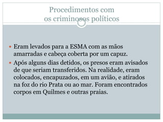 Procedimentos com
os criminosos políticos
 Eram levados para a ESMA com as mãos
amarradas e cabeça coberta por um capuz.
 Após alguns dias detidos, os presos eram avisados
de que seriam transferidos. Na realidade, eram
colocados, encapuzados, em um avião, e atirados
na foz do rio Prata ou ao mar. Foram encontrados
corpos em Quilmes e outras praias.
 