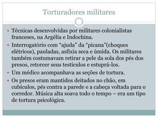 Torturadores militares
 Técnicas desenvolvidas por militares colonialistas
franceses, na Argélia e Indochina.
 Interrogatório com “ajuda” da “picana”(choques
elétricos), pauladas, asfixia seca e úmida. Os militares
também costumavam retirar a pele da sola dos pés dos
presos, retorcer seus testículos e estuprá-los.
 Um médico acompanhava as seções de tortura.
 Os presos eram mantidos deitados no chão, em
cubículos, pés contra a parede e a cabeça voltada para o
corredor. Música alta soava todo o tempo – era um tipo
de tortura psicológica.
 