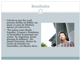 Resultados
 Calcula-se que das 5 mil
pessoas detidas na ESMA, em
quase 10 anos de ditadura,
apenas 5% sobreviveu.
 “Em países como Brasil,
Equador, Uruguai e Honduras,
os homicídios aconteciam aos
centos. Na Argentina, foram
dezenas de milhares”, diz
Daniel Feierstein, diretor do
Centro de Estudos em
Genocídios, em Buenos Aires.
 