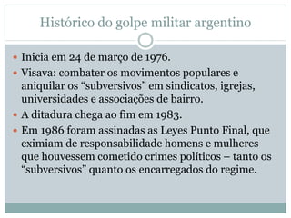 Histórico do golpe militar argentino
 Inicia em 24 de março de 1976.
 Visava: combater os movimentos populares e
aniquilar os “subversivos” em sindicatos, igrejas,
universidades e associações de bairro.
 A ditadura chega ao fim em 1983.
 Em 1986 foram assinadas as Leyes Punto Final, que
eximiam de responsabilidade homens e mulheres
que houvessem cometido crimes políticos – tanto os
“subversivos” quanto os encarregados do regime.
 