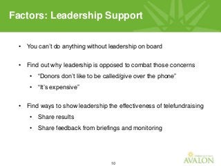 10
• You can’t do anything without leadership on board
• Find out why leadership is opposed to combat those concerns
• “Donors don’t like to be called/give over the phone”
• “It’s expensive”
• Find ways to show leadership the effectiveness of telefundraising
• Share results
• Share feedback from briefings and monitoring
Factors: Leadership Support
 