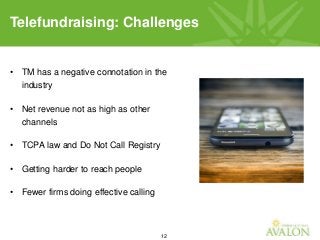 12
• TM has a negative connotation in the
industry
• Net revenue not as high as other
channels
• TCPA law and Do Not Call Registry
• Getting harder to reach people
• Fewer firms doing effective calling
Telefundraising: Challenges
 