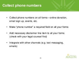 15
• Collect phone numbers on all forms—online donation,
email sign up, events, etc.
• Make “phone number” a required field on all your forms
• Add necessary disclaimer line item to all your forms
(check with your legal counsel first)
• Integrate with other channels (e.g. text messaging,
emails)
Collect phone numbers
 