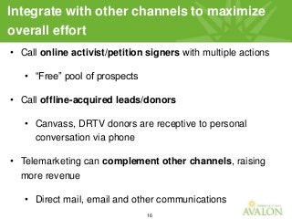 16
Integrate with other channels to maximize
overall effort
• Call online activist/petition signers with multiple actions
• “Free” pool of prospects
• Call offline-acquired leads/donors
• Canvass, DRTV donors are receptive to personal
conversation via phone
• Telemarketing can complement other channels, raising
more revenue
• Direct mail, email and other communications
 