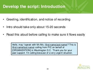 20
• Greeting, identification, and notice of recording
• Intro should take only about 15-20 seconds
• Read this aloud before calling to make sure it flows easily
Develop the script: Introduction
Hello, may I speak with Mr./Ms. (first name,last name)? This is
(first name/last name) calling from PIC on behalf of
[ORGANIZATION] in Washington D.C. Thank you for your
past support. I'm calling because of a very urgent situation.
 