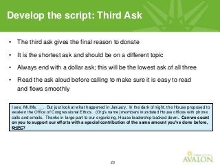 23
• The third ask gives the final reason to donate
• It is the shortest ask and should be on a different topic
• Always end with a dollar ask; this will be the lowest ask of all three
• Read the ask aloud before calling to make sure it is easy to read
and flows smoothly
Develop the script: Third Ask
I see, Mr./Ms. __. But just look at what happened in January. In the dark of night, the House proposed to
weaken the Office of Congressional Ethics. (Org’s name) members inundated House offices with phone
calls and emails. Thanks in large part to our organizing, House leadership backed down. Can we count
on you to support our efforts with a special contribution of the same amount you've done before,
$HPC?
 