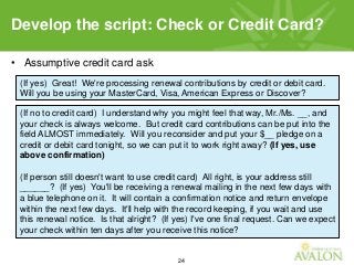 24
• Assumptive credit card ask
Develop the script: Check or Credit Card?
(If yes) Great! We're processing renewal contributions by credit or debit card.
Will you be using your MasterCard, Visa, American Express or Discover?
(If no to credit card) I understand why you might feel that way, Mr./Ms. __, and
your check is always welcome. But credit card contributions can be put into the
field ALMOST immediately. Will you reconsider and put your $__ pledge on a
credit or debit card tonight, so we can put it to work right away? (If yes, use
above confirmation)
(If person still doesn't want to use credit card) All right, is your address still
______? (If yes) You'll be receiving a renewal mailing in the next few days with
a blue telephone on it. It will contain a confirmation notice and return envelope
within the next few days. It'll help with the record keeping, if you wait and use
this renewal notice. Is that alright? (If yes) I've one final request. Can we expect
your check within ten days after you receive this notice?
 