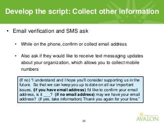 25
• Email verification and SMS ask
• While on the phone, confirm or collect email address
• Also ask if they would like to receive text messaging updates
about your organization, which allows you to collect mobile
numbers
Develop the script: Collect other information
(If no) “I understand and I hope you'll consider supporting us in the
future. So that we can keep you up to date on all our important
issues, (if you have email address) I'd like to confirm your email
address, is it ___? (if no email address) may we have your email
address? (if yes, take information) Thank you again for your time.”
 