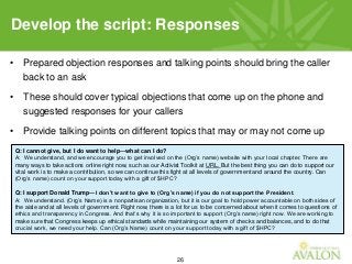 26
• Prepared objection responses and talking points should bring the caller
back to an ask
• These should cover typical objections that come up on the phone and
suggested responses for your callers
• Provide talking points on different topics that may or may not come up
Develop the script: Responses
Q: I cannot give, but I do want to help—what can I do?
A: We understand, and we encourage you to get involved on the (Org’s name) website with your local chapter. There are
many ways to take actions online right now, such as our Activist Toolkit at URL. But the best thing you can do to support our
vital work is to make a contribution, so we can continue this fight at all levels of government and around the country. Can
(Org’s name) count on your support today with a gift of $HPC?
Q: I support Donald Trump—I don’t want to give to (Org’s name) if you do not support the President.
A: We understand. (Org’s Name) is a nonpartisan organization, but it is our goal to hold power accountable on both sides of
the aisle and at all levels of government. Right now, there is a lot for us to be concerned about when it comes to questions of
ethics and transparency in Congress. And that’s why it is so important to support (Org’s name) right now. We are working to
make sure that Congress keeps up ethical standards while maintaining our system of checks and balances, and to do that
crucial work, we need your help. Can (Org’s Name) count on your support today with a gift of $HPC?
 