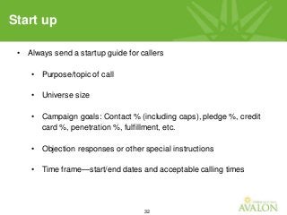 32
• Always send a startup guide for callers
• Purpose/topic of call
• Universe size
• Campaign goals: Contact % (including caps), pledge %, credit
card %, penetration %, fulfillment, etc.
• Objection responses or other special instructions
• Time frame—start/end dates and acceptable calling times
Start up
 