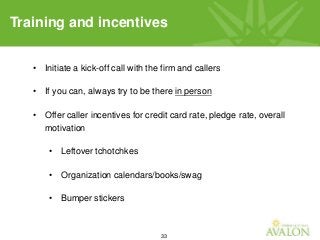 33
Training and incentives
• Initiate a kick-off call with the firm and callers
• If you can, always try to be there in person
• Offer caller incentives for credit card rate, pledge rate, overall
motivation
• Leftover tchotchkes
• Organization calendars/books/swag
• Bumper stickers
 