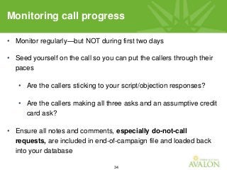 34
• Monitor regularly—but NOT during first two days
• Seed yourself on the call so you can put the callers through their
paces
• Are the callers sticking to your script/objection responses?
• Are the callers making all three asks and an assumptive credit
card ask?
• Ensure all notes and comments, especially do-not-call
requests, are included in end-of-campaign file and loaded back
into your database
Monitoring call progress
 