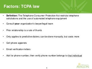 5
• Definition: The Telephone Consumer Protection Act restricts telephone
solicitations and the use of automated telephone equipment
• Consult your organization’s lawyer/legal team
• Prior relationship is a rule of thumb
• Only applies to predictive dialers; can be done manually, but costs more
• Cell phone appends
• Email verification letters
• Ask for phone number, then verify phone number belongs to that individual
Factors: TCPA law
 