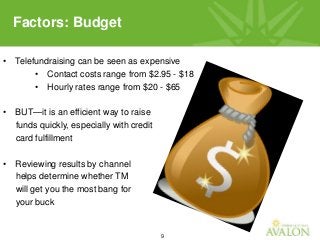 9
• Telefundraising can be seen as expensive
• Contact costs range from $2.95 - $18
• Hourly rates range from $20 - $65
• BUT—it is an efficient way to raise
funds quickly, especially with credit
card fulfillment
• Reviewing results by channel
helps determine whether TM
will get you the most bang for
your buck
Factors: Budget
 