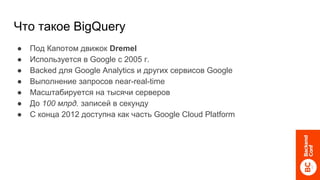 Что такое BigQuery
● Под Капотом движок Dremel
● Используется в Google c 2005 г.
● Backed для Google Analytics и других сервисов Google
● Выполнение запросов near-real-time
● Масштабируется на тысячи серверов
● До 100 млрд. записей в секунду
● С конца 2012 доступна как часть Google Cloud Platform
 