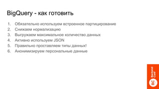 BigQuery - как готовить
1. Обязательно используем встроенное партицирование
2. Снижаем нормализацию
3. Выгружаем максимальное количество данных
4. Активно используем JSON
5. Правильно проставляем типы данных!
6. Анонимизируем персональные данные
 