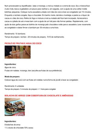 Num processador ou liquidificador, bata o morango, o mel ou melado e o creme de coco. Se a mistura ficar
muito mole, leve-a à geladeira um pouco para resfriar e, em seguida, com a ajuda de uma colher molde
bolinhas pequenas. Coloque numa assadeira untada com óleo de coco e leve ao congelador por 15 minutos.
Enquanto o recheio congela, faça o chocolate. Em banho maria, derreta a manteiga, a pasta ou o liquor de
cacau e o óleo de coco. Retire do fogo e misture o mel ou melado até ficar bem incorpado. Acrescente o
cacau e a pitada de sal e mexa bem com a ajuda de um fuê para não formar pelotas. Rapidamente, com
ajuda de dois garfos passe as bolinha de morango pelo chocolate e volte para a assadeira. Leve novamente
ao congelador e deixe firmar o bombom por 30 minutos a uma hora.
Rendimento: 15 bombons
Tempo de preparo: recheio - 20 minutos de preparo, 1h10 de resfriamento.
PICOLÉ DE FRUTAS E AGUA DE COCO
Ingredientes:
Água de coco
Frutas em rodelas: morango, kiwi (escolha as frutas de sua preferência)
Modo de preparo:
Colocar água de coco com as frutas em rodelas numa forma de picolé e levar ao congelador.
Rendimento: 6 unidades
Tempo de preparo: 5 minutos de preparo + 1 hora para congelar
BOLACHA DE ARROZ COM COBERTURA DE CHOCOLATE E AMÊNDOAS
Ingredientes:
8 bolachas de arroz
1 ½ xícara de chocolate 70% cacau
 