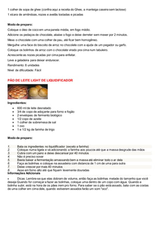 1 colher de sopa de ghee (confira aqui a receita do Ghee, a manteiga caseira sem lactose)
1 xícara de amêndoas, nozes e avelãs tostadas e picadas
Modo de preparo:
Coloque o óleo de coco em uma panela média, em fogo médio.
Adicione os pedaços de chocolate, abaixe o fogo e deixe derreter sem mexer por 2 minutos.
Mexa o chocolate com uma colher de pau, até ficar bem homogêneo.
Mergulhe uma face do biscoito de arroz no chocolate com a ajuda de um pegador ou garfo.
Coloque os bolinhos de arroz com o chocolate virado pra cima num tabuleiro.
Acrescente as nozes picadas por cima para enfeitar.
Leve a geladeira para deixar endurecer.
Rendimento: 8 unidades
Nível de dificuldade: Fácil
PÃO DE LEITE LIGHT DE LIQUIDIFICADOR
Ingredientes:
 600 ml de leite desnatado
 3/4 de copo de adoçante para forno e fogão
 2 envelopes de fermento biológico
 1/2 copo de azeite
 1 colher de sobremesa de sal
 1 ovo
 1 e 1/2 kg de farinha de trigo
Modo de preparo:
1. Bata os ingredientes no liquidificador (exceto a farinha)
2. Coloque numa tigela e vá adicionando a farinha aos poucos até que a massa desgrude das mãos
3. Cubra com um pano e deixe descansar por 40 minutos
4. Não é preciso sovar
5. Basta baixar a fermentação amassando bem a massa até eliminar todo o ar dela
6. Faça as bolinhas e coloque na assadeira com distancia de 1 cm de uma para outra
7. Deixe crescer por mais 40 minutos
8. Asse em forno alto até que fiquem levemente douradas
Informações Adicionais
 Dicas: Lembre-se que elas dobram de volume, então faça as bolinhas metade do tamanho que você
deseja Quando for começar a fazer as bolinhas, coloque uma dentro de um copo com água. Quando a
bolinha subir, está na hora de os pães irem pro forno. Para saber se o pão está assado, bata com as costas
de uma colher em cima dele, quando estiverem assados farão um som "oco".
 