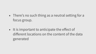• There’s no such thing as a neutral setting for a
focus group.
• It is important to anticipate the eﬀect of
diﬀerent locations on the content of the data
generated
 