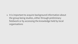• It is important to acquire background information about
the group being studies, either through preliminary
fieldwork or by accessing the knowledge held by local
organisations
 