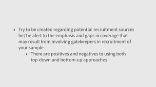 • Try to be created regarding potential recruitment sources
bet be alert to the emphasis and gaps in coverage that
may result from involving gatekeepers in recruitment of
your sample
• There are positives and negatives to using both
top-down and bottom-up approaches
 