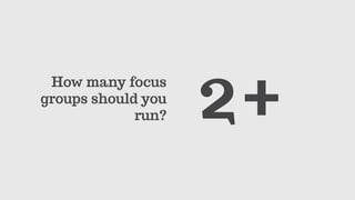 How many focus
groups should you
run? 2+
 