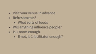 • Visit your venue in advance
• Refreshments?
• What sorts of foods
• Will anything influence people?
• Is 1 room enough
• If not, is 1 facilitator enough?
 