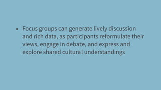 • Focus groups can generate lively discussion
and rich data, as participants reformulate their
views, engage in debate, and express and
explore shared cultural understandings
 