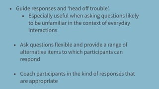 • Guide responses and ‘head oﬀ trouble’.
• Especially useful when asking questions likely
to be unfamiliar in the context of everyday
interactions
• Ask questions flexible and provide a range of
alternative items to which participants can
respond
• Coach participants in the kind of responses that
are appropriate
 