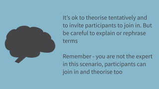 It’s ok to theorise tentatively and
to invite participants to join in. But
be careful to explain or rephrase
terms
Remember - you are not the expert
in this scenario, participants can
join in and theorise too
 