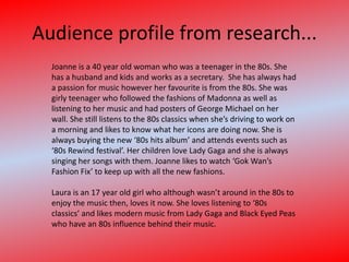 Audience profile from research...Joanne is a 40 year old woman who was a teenager in the 80s. She has a husband and kids and works as a secretary.  She has always had a passion for music however her favourite is from the 80s. She was girly teenager who followed the fashions of Madonna as well as listening to her music and had posters of George Michael on her wall. She still listens to the 80s classics when she’s driving to work on a morning and likes to know what her icons are doing now. She is always buying the new ‘80s hits album’ and attends events such as ‘80s Rewind festival’. Her children love Lady Gaga and she is always singing her songs with them. Joanne likes to watch ‘Gok Wan’s Fashion Fix’ to keep up with all the new fashions. Laura is an 17 year old girl who although wasn’t around in the 80s to enjoy the music then, loves it now. She loves listening to ‘80s classics’ and likes modern music from Lady Gaga and Black Eyed Peas who have an 80s influence behind their music. 