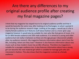 Are there any differences to my original audience profile after creating my final magazine pages?I think that my magazine has stayed true to its original audience profile and that it would be basically the same now, after looking at my final pages, to what I wanted it to be during the audience research stage. Looking at the pages, I would say it is for a mainly female audience as it features stuff about fashion and is a more ‘girly’ pop magazine however it would also be suitable for men who like that genre of music. It is for an 80% female audience and 20% male audience. It is aimed at a young and older audience but not really in between as these are the age groups I discovered suitable after my audience research. My magazine features information about starts from the 80s, including ‘where are they now?’ However it also features information about new music such as how modern music has an 80s influence. Therefore my magazine is suitable for a younger audience too. It also features information about how a young girl can become the next material girl which is suitable for teenage girls who are interested in fashion. This also shows that the magazine is aimed at a female audience.