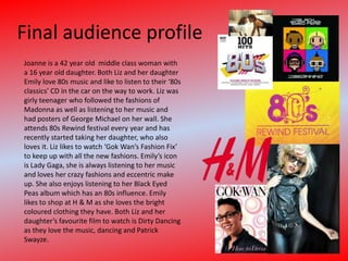 Final audience profileJoanne is a 42 year old  middle class woman with a 16 year old daughter. Both Liz and her daughter Emily love 80s music and like to listen to their ‘80s classics’ CD in the car on the way to work. Liz was girly teenager who followed the fashions of Madonna as well as listening to her music and had posters of George Michael on her wall. She attends 80s Rewind festival every year and has recently started taking her daughter, who also loves it. Liz likes to watch ‘Gok Wan’s Fashion Fix’ to keep up with all the new fashions. Emily’s icon is Lady Gaga, she is always listening to her music and loves her crazy fashions and eccentric make up. She also enjoys listening to her Black Eyed Peas album which has an 80s influence. Emily likes to shop at H & M as she loves the bright coloured clothing they have. Both Liz and her daughter’s favourite film to watch is Dirty Dancing as they love the music, dancing and Patrick Swayze. 