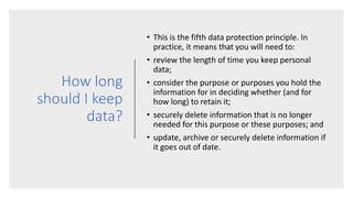 How long
should I keep
data?
• This is the fifth data protection principle. In
practice, it means that you will need to:
• review the length of time you keep personal
data;
• consider the purpose or purposes you hold the
information for in deciding whether (and for
how long) to retain it;
• securely delete information that is no longer
needed for this purpose or these purposes; and
• update, archive or securely delete information if
it goes out of date.
 