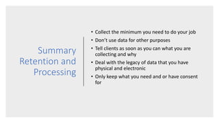 Summary
Retention and
Processing
• Collect the minimum you need to do your job
• Don’t use data for other purposes
• Tell clients as soon as you can what you are
collecting and why
• Deal with the legacy of data that you have
physical and electronic
• Only keep what you need and or have consent
for
 