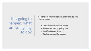 It is going to
happen, what
are you going
to do?
• There are four important elements to any
breach plan
• Containment and Recovery
• Assessment of ongoing risk
• Notification of Breach
• Evaluation and Response
 