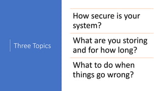 Three Topics
How secure is your
system?
What are you storing
and for how long?
What to do when
things go wrong?
 