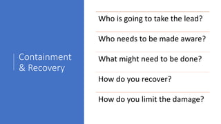 Containment
& Recovery
Who is going to take the lead?
Who needs to be made aware?
What might need to be done?
How do you recover?
How do you limit the damage?
 