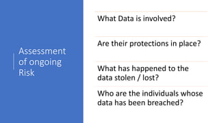 Assessment
of ongoing
Risk
What Data is involved?
Are their protections in place?
What has happened to the
data stolen / lost?
Who are the individuals whose
data has been breached?
 