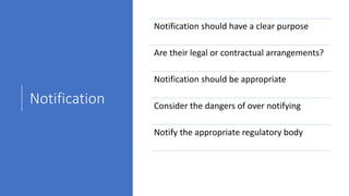 Notification
Notification should have a clear purpose
Are their legal or contractual arrangements?
Notification should be appropriate
Consider the dangers of over notifying
Notify the appropriate regulatory body
 