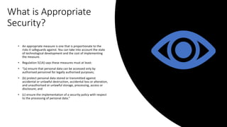 What is Appropriate
Security?
• An appropriate measure is one that is proportionate to the
risks it safeguards against. You can take into account the state
of technological development and the cost of implementing
the measure.
• Regulation 5(1A) says these measures must at least:
• “(a) ensure that personal data can be accessed only by
authorised personnel for legally authorised purposes;
• (b) protect personal data stored or transmitted against
accidental or unlawful destruction, accidental loss or alteration,
and unauthorised or unlawful storage, processing, access or
disclosure; and
• (c) ensure the implementation of a security policy with respect
to the processing of personal data.”
 