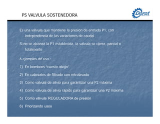 PS VALVULA SOSTENEDORA
Es una válvula que mantiene la presión de entrada P1, con
independencia de las variaciones de caudal
Si no se alcanza la P1 establecida, la válvula se cierra, parcial o
totalmente
6 ejemplos de uso :
1) En bombeos “cuesta abajo”
2) En cabezales de filtrado con retrolavado
3) Como válvula de alivio para garantizar una P2 máxima
4) Como válvula de alivio rápido para garantizar una P2 máxima
5) Como válvula REGULADORA de presión
6) Priorizando usos
 