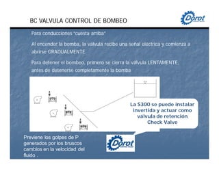 BC VALVULA CONTROL DE BOMBEO
Para conducciones “cuesta arriba”
Al encender la bomba, la válvula recibe una señal eléctrica y comienza a
abrirse GRADUALMENTE
Para detener el bombeo, primero se cierra la válvula LENTAMENTE,
antes de detenerse completamente la bomba
Previene los golpes de P
generados por los bruscos
cambios en la velocidad del
fluido .
La S300 se puede instalar
invertida y actuar como
válvula de retención
Check Valve
 
