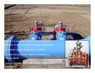 Frente a la detención súbita no programada del
bombeo, el agua por inercia continúa ascendiendo
La presión cae por debajo de la P estática
El piloto de baja presión detecta el descenso y
abre la válvula
Cuando llega la onda de alta presión, la válvula ya
esta abierta.
 