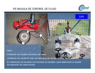 Usos :
Limitación de caudal a usuarios de redes
Limitación de caudal en tubo de descarga de retrolavado de filtro
En estaciones de bombeo con bombas en paralelo, para determinar el caudal
de operación de cada bomba
S300
FR VALVULA DE CONTROL DE FLUJO
 